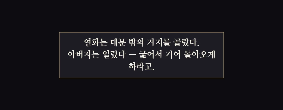 지난 이야기 — 연화는 대문 밖의 거지를 골랐고, 아버지는 굶겨서 돌아오게 하라고 일렀다. — 연화는 대문 밖의 거지를 골랐다. 아버지는 일렀다 — 굶어서 기어 돌아오게 하라고.