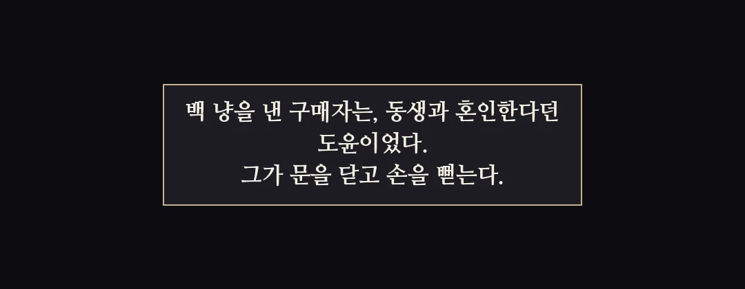 지난 이야기 — 백 냥을 낸 구매자는 도윤이었다. 그가 문을 닫고 손을 뻗는다. — 백 냥을 낸 구매자는, 동생과 혼인한다던 도윤이었다. 그가 문을 닫고 손을 뻗는다.