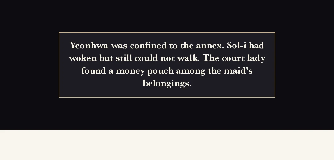 Recap (black band). — Yeonhwa was confined to the annex. Sol-i woke but still cannot walk. The head court lady found a purse among the serving girl's things.