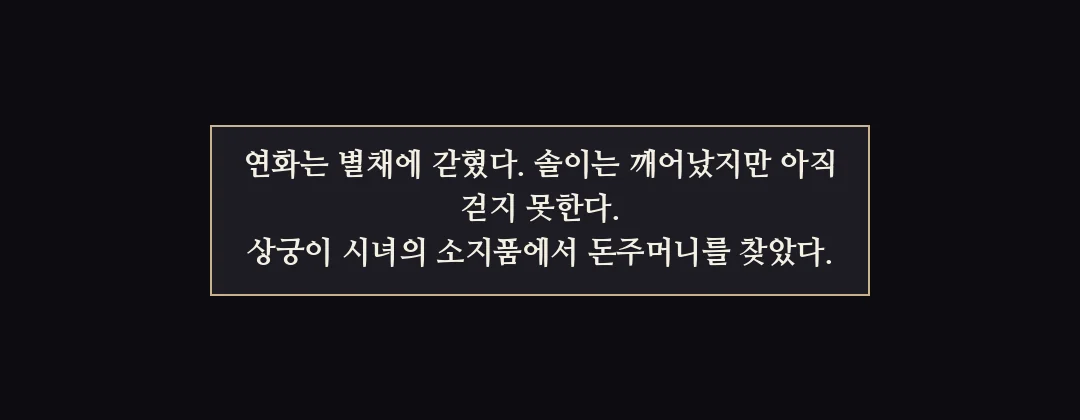 지난 이야기 — 연화는 별채에 갇혔다. 솔이는 깨어났지만 걷지 못한다. 상궁이 시녀의 소지품에서 돈주머니를 찾았다. — 연화는 별채에 갇혔다. 솔이는 깨어났지만 아직 걷지 못한다. 상궁이 시녀의 소지품에서 돈주머니를 찾았다.