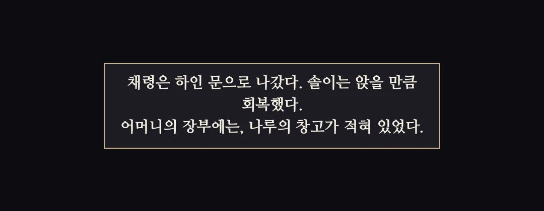 지난 이야기 — 채령은 하인 문으로 나갔다. 솔이는 앉을 만큼 회복했다. 어머니의 장부에는 나루 창고가 적혀 있었다. — 채령은 하인 문으로 나갔다. 솔이는 앉을 만큼 회복했다. 어머니의 장부에는, 나루의 창고가 적혀 있었다.