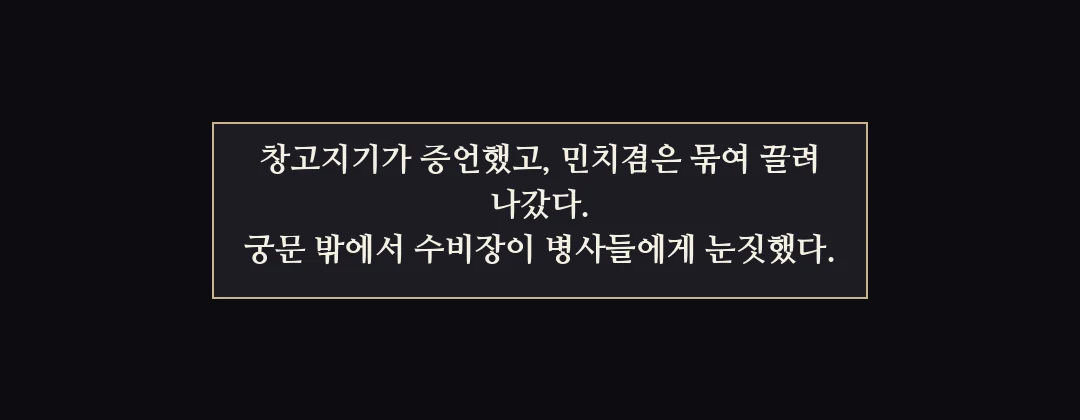 지난 이야기 — 창고지기가 증언했고 민치겸은 묶여 끌려 나갔다. 궁문 밖에서 수비장이 병사들에게 눈짓했다. — 창고지기가 증언했고, 민치겸은 묶여 끌려 나갔다. 궁문 밖에서 수비장이 병사들에게 눈짓했다.